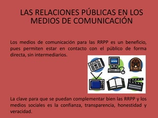 LAS RELACIONES PÚBLICAS EN LOS
MEDIOS DE COMUNICACIÓN
Los medios de comunicación para las RRPP es un beneficio,
pues permiten estar en contacto con el público de forma
directa, sin intermediarios.
La clave para que se puedan complementar bien las RRPP y los
medios sociales es la confianza, transparencia, honestidad y
veracidad.
 