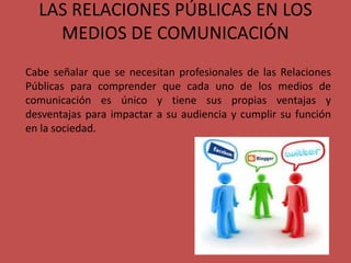 LAS RELACIONES PÚBLICAS EN LOS
MEDIOS DE COMUNICACIÓN
Cabe señalar que se necesitan profesionales de las Relaciones
Públicas para comprender que cada uno de los medios de
comunicación es único y tiene sus propias ventajas y
desventajas para impactar a su audiencia y cumplir su función
en la sociedad.
 