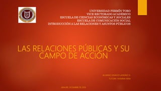 UNIVERSIDAD FERMÍN TORO
VICE-RECTORADO ACADÉMICO
ESCUELA DE CIENCIAS ECONÓMICAS Y SOCIALES
ESCUELA DE COMUNICACIÓN SOCIAL
INTRODUCCIÓN A LAS RELACIONES Y ASUNTOS PÚBLICOS
LAS RELACIONES PÚBLICAS Y SU
CAMPO DE ACCIÓN
ALUMNO; IGNACIO LANDÁEZ D.
TUTORA: YASMINA HERA
ARAURE, DICIEMBRE DE 2016
 