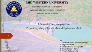 A Proposal of final year project on
Prefeasibility study of Katti Khola small hydropower plant
MID WESTERN UNIVERSITY
CENTRAL CAMPUS OF ENGINEERING
HYDRO POWER INSTRUCTION COMMITTEE
BIRENDRA NAGAR, SURKHET
By:
1. Barmesh Raut Chandrawamsi (03)
2. Dipak Raut (14)
3. Madan Prasad Acharya (22)
4. Surya Paudel (43) ‘C’
5. Umesh Baduwal (46)
1
 