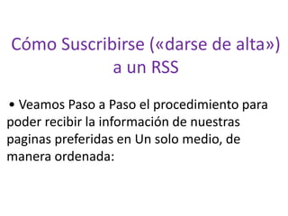 Cómo Suscribirse («darse de alta») a un RSS 
• Veamos Paso a Paso el procedimiento para poder recibir la información de nuestras paginas preferidas en Un solo medio, de manera ordenada:  