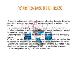 -El usuario no tiene que facilitar datos personales ni su dirección de correo
electrónico a nadie, reduciendo la vulnerabilidad frente al SPAM o correo
basura.
-No es necesario navegar periódicamente por las webs favoritas para
corroborar si existen novedades, ya que éstas llegan directamente a nuestra
pantalla con un solo clic.
-La suscripción a las páginas de nuestro interés es totalmente individual y
privada.
-El usuario es quien decide cada cuánto tiempo abre su lector y así ver las
novedades sin necesidad de molestias en nuestras direcciones de e-mail.
-Eliminar una suscripción es sencillo y se hace en forma automática ya que
el lector rompe la comunicación con la web que publica las novedades
cuando se elije eliminar algún RSS de nuestra lista.
 