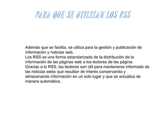 Además que se facilita, se utiliza para la gestión y publicación de
información y noticias web.
Los RSS es una forma estandarizada de la distribución de la
información de las páginas web a los lectores de las página.
Gracias a lo RSS, los lectores son útil para mantenerse informado de
las noticias webs que resultan de interés conservando y
almacenando información en un solo lugar y que se actualiza de
manera automática.
 