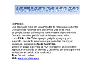 NETVIBES
Una página de inicio con un agregador de feeds algo elemental
De nuevo nos hallamos ante un servicio web en la línea
de google, ideado para erigirse como nuestra página de inicio.
Desde tu Netvibes podrás realizar búsquedas en sitios
como Flickr o YouTube, agregar gadgets y juegos y, por
supuesto, vincular la información que consultas con mayor
frecuencia, incluidos los feeds Atom/RSS.
Si bien en global el servicio es muy interesante, en este último
aspecto, es superado en claridad y usabilidad por buena parte de
los lectores especializados analizados.
Tipo: Servicio on-line
Web: www.netvibes.com
 