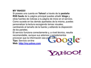 MY YAHOO!
Si posees una cuenta en Yahoo! a través de la pestaña
RSS feeds de tu página principal puedes añadir blogs y
otras fuentes de noticias a tu página de inicio en el servicio.
Como sucede en los demás apartados de la misma, puedes
personalizar la lectura escogiendo temas visuales,
cambiando el tamaño de la fuente y editando la disposición
de los paneles.
El servicio funciona correctamente y, a nivel técnico, resulta
recomendable, aunque sus adornos y complementos
provocan que la información sea poco clara.
Tipo: Servicio on-line
Web: http://my.yahoo.com
 