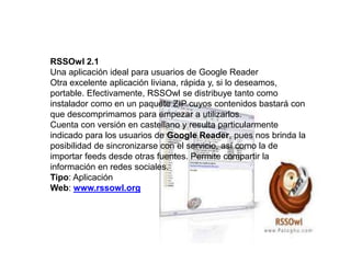 RSSOwl 2.1
Una aplicación ideal para usuarios de Google Reader
Otra excelente aplicación liviana, rápida y, si lo deseamos,
portable. Efectivamente, RSSOwl se distribuye tanto como
instalador como en un paquete ZIP cuyos contenidos bastará con
que descomprimamos para empezar a utilizarlos.
Cuenta con versión en castellano y resulta particularmente
indicado para los usuarios de Google Reader, pues nos brinda la
posibilidad de sincronizarse con el servicio, así como la de
importar feeds desde otras fuentes. Permite compartir la
información en redes sociales.
Tipo: Aplicación
Web: www.rssowl.org
 