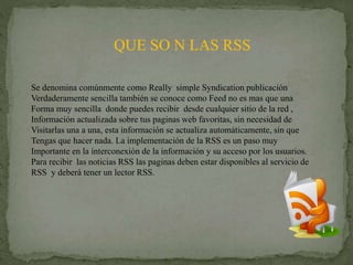 QUE SO N LAS RSS
Se denomina comúnmente como Really simple Syndication publicación
Verdaderamente sencilla también se conoce como Feed no es mas que una
Forma muy sencilla donde puedes recibir desde cualquier sitio de la red ,
Información actualizada sobre tus paginas web favoritas, sin necesidad de
Visitarlas una a una, esta información se actualiza automáticamente, sin que
Tengas que hacer nada. La implementación de la RSS es un paso muy
Importante en la interconexión de la información y su acceso por los usuarios.
Para recibir las noticias RSS las paginas deben estar disponibles al servicio de
RSS y deberá tener un lector RSS.
 