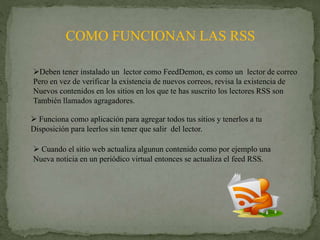 COMO FUNCIONAN LAS RSS
Deben tener instalado un lector como FeedDemon, es como un lector de correo
Pero en vez de verificar la existencia de nuevos correos, revisa la existencia de
Nuevos contenidos en los sitios en los que te has suscrito los lectores RSS son
También llamados agragadores.
 Funciona como aplicación para agregar todos tus sitios y tenerlos a tu
Disposición para leerlos sin tener que salir del lector.
 Cuando el sitio web actualiza algunun contenido como por ejemplo una
Nueva noticia en un periódico virtual entonces se actualiza el feed RSS.
 