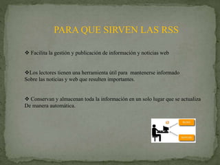 PARA QUE SIRVEN LAS RSS
 Facilita la gestión y publicación de información y noticias web
Los lectores tienen una herramienta útil para mantenerse informado
Sobre las noticias y web que resulten importantes.
 Conservan y almacenan toda la información en un solo lugar que se actualiza
De manera automática.
 