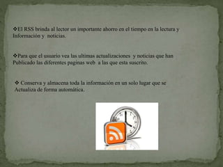 El RSS brinda al lector un importante ahorro en el tiempo en la lectura y
Información y noticias.
Para que el usuario vea las ultimas actualizaciones y noticias que han
Publicado las diferentes paginas web a las que esta suscrito.
 Conserva y almacena toda la información en un solo lugar que se
Actualiza de forma automática.
 