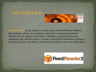 LECTORES RSS
FEEDREADER: Es un sencillo y cómodo lector de feed RSS para Windows
Que podemos utilizar para mantener organizado y categorizada nuestra
Nuestras lista de paginas web leemos y visitamos, el programa tiene una
Apariencia muy sencilla simple y cómoda, lo que hará la facilidad de cualquier
Usuario que desee tener llana y directamente las noticias nuevas de cada medio.
 