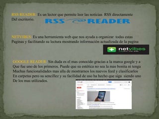 RSS READER: Es un lector que permite leer las noticias RSS directamente
Del escritorio.
NETVIBES: Es una herramienta web que nos ayuda a organizar todas estas
Paginas y facilitando su lectura mostrando información actualizada de la pagina
GOOGLE READER: Sin duda es el mas conocido gracias a la marca google y a
Que fue uno de los primeros. Puede que su estética no sea la mas bonita ni tenga
Muchas funcionalidades mas alla de mostrarnos los nuevos feed y clasificarlos
En carpetas pero su sencillez y su facilidad de uso ha hecho que siga siendo uno
De los mas utilizados.
 