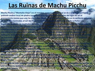Las Ruinas de Machu Picchu Machu Picchu ("Montaña Vieja") es el nombre contemporáneo que se da a una llaqta(antiguo poblado andino inca) de piedra construida principalmente a mediados del siglo XV en el promontorio rocoso que une las montañas Machu Picchu y Huayna Picchu en la vertiente oriental de los Andes Centrales, al sur del Perú. Su nombre original habría sido Picchu o Picho. Según documentos de mediados del siglo XVI,Machu Picchu habría sido una de las residencias de descanso de Pachacútec (primer emperador inca, 1438-1470). Sin embargo, algunas de sus mejores construcciones y el evidente carácter ceremonial de la principal vía de acceso a la llaqta demostrarían que ésta fue usada como santuario religioso. Ambos usos, el de palacio y el de santuario, no habrían sido incompatibles. Algunos expertos parecen haber descartado, en cambio, un supuesto carácter militar, por lo que los populares calificativos de "fortaleza" o "ciudadela" podrían haber sido superados. Machu Picchu es considerada al mismo tiempo una obra maestra de la arquitectura y la ingeniería. Sus peculiares características arquitectónicas y paisajísticas, y el velo de misterio que ha tejido a su alrededor buena parte de la literatura publicada sobre el sitio, lo han convertido en uno de los destinos turísticos más populares del planeta. Machu Picchu está en la Lista del Patrimonio de la humanidad de la Unesco desde 1983, como parte de todo un conjunto cultural y ecológico conocido bajo la denominación Santuario histórico de Machu Picchu. El 7 de julio de 2007 Machu Picchu fue declarada como una de las nuevas maravillas del mundo en una ceremonia realizada en Lisboa, Portugal, luego de la participación de cien millones de votantes del mundo entero. 