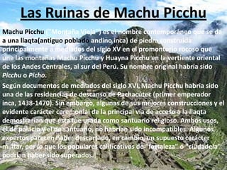 Las Ruinas de Machu Picchu Machu Picchu ("Montaña Vieja") es el nombre contemporáneo que se da a una llaqta(antiguo poblado andino inca) de piedra construida principalmente a mediados del siglo XV en el promontorio rocoso que une las montañas Machu Picchu y Huayna Picchu en la vertiente oriental de los Andes Centrales, al sur del Perú. Su nombre original habría sido Picchu o Picho. Según documentos de mediados del siglo XVI,Machu Picchu habría sido una de las residencias de descanso de Pachacútec (primer emperador inca, 1438-1470). Sin embargo, algunas de sus mejores construcciones y el evidente carácter ceremonial de la principal vía de acceso a la llaqta demostrarían que ésta fue usada como santuario religioso. Ambos usos, el de palacio y el de santuario, no habrían sido incompatibles. Algunos expertos parecen haber descartado, en cambio, un supuesto carácter militar, por lo que los populares calificativos de "fortaleza" o "ciudadela" podrían haber sido superados. 