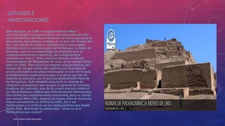 ESTUDIOS E
INVESTIGACIONES:
Años después, en 1938, el estadounidense Albert
Giesecke dirigió un proyecto de la reconstrucción del sitio
con el patrocinio del Museo Nacional, el mismo que puso al
descubierto importantes vestigios en el área del Templo del
Sol, como fibras de tejido y utensilios bien conservados.
También inició la reconstrucción del Acllahuasi. La labor de
Giesecke, que no era arqueólogo de profesión (era en
realidad economista y maestro), fue enérgicamente
criticada por Julio C. Tello, entonces director de Museo
Antropológico del Magdalena de Lima, quien asumió dicha
labor en 1939. Tello reveló los detalles arquitectónicos del
Templo del sol que había sido cubierto por depósitos de
arena y descubrió una plaza rectangular al este del templo,
probablemente usada para acoger a la gente que iba de
romería al santuario, por lo que fue denominado Plaza de
los Peregrinos. Tello también descubrió un sistema de
cisternas y acueductos que recogía el agua de los estratos
acuíferos del subsuelo, uno de los cuales era aún visible al
sur del Acllahuasi, edificio que Tello denominó Mamaconas.
Este último fue completamente restaurado, pero se cuenta
que cuando Max Uhle, después de largos años de ausencia,
estuvo nuevamente en el Perú en 1941, fue a ver
Pachacamac y se irritó al ver las restauraciones que había
hecho Tello. Moviendo la cabeza dijo: “¡Esto no es el
Pachacamac que conocí!”.
Laura Camila Vidal Hernández
 