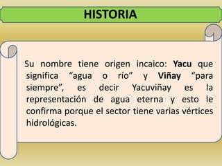 HISTORIA   Su nombre tiene origen incaico: Yacu que significa “agua o río” y Viñay“para siempre”, es decir Yacuviñay es la representación de agua eterna y esto le confirma porque el sector tiene varias vértices hidrológicas.