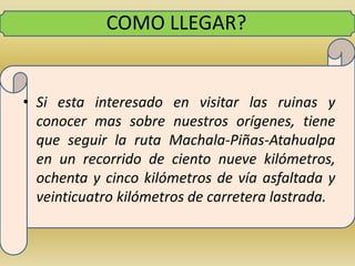 COMO LLEGAR?Si esta interesado en visitar las ruinas y conocer mas sobre nuestros orígenes, tiene que seguir la ruta Machala-Piñas-Atahualpa en un recorrido de ciento nueve kilómetros, ochenta y cinco kilómetros de vía asfaltada y veinticuatro kilómetros de carretera lastrada.
