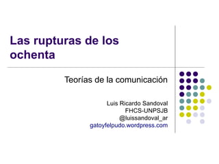 Las rupturas de los
ochenta
Teorías de la comunicación
Luis Ricardo Sandoval
FHCS-UNPSJB
@luissandoval_ar
gatoyfelpudo.wordpress.com

 