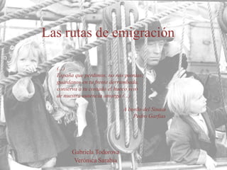 Las rutas de emigración
(...)
España que perdimos, no nos pierdas;
guárdanos en tu frente derrumbada,
conserva a tu costado el hueco vivo
de nuestra ausencia amarga (...)
A bordo del Sinaia
Pedro Garfias

Gabriela Todorova
Verónica Sarabia

 