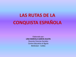 LAS RUTAS DE LA
CONQUISTA ESPAÑOLA

            Elaborado por:
    LINA MARCELA GARCÍA ZULETA
       Docente Ciencias Sociales
       Centro Educativo el Águila
          Belalcázar - Caldas
 