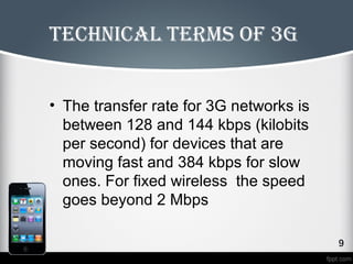 technical terms of 3g 
• The transfer rate for 3G networks is 
between 128 and 144 kbps (kilobits 
per second) for devices that are 
moving fast and 384 kbps for slow 
ones. For fixed wireless the speed 
goes beyond 2 Mbps 
 