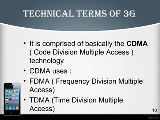 technical terms of 3g 
• It is comprised of basically the CDMA 
( Code Division Multiple Access ) 
technology 
• CDMA uses : 
• FDMA ( Frequency Division Multiple 
Access) 
• TDMA (Time Division Multiple 
Access) 
 