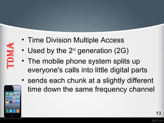 TDMA 
• Time Division Multiple Access 
• Used by the 2nd generation (2G) 
• The mobile phone system splits up 
everyone's calls into little digital parts 
• sends each chunk at a slightly different 
time down the same frequency channel 
 