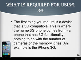 What is required for using 
3g 
• The first thing you require is a device 
that is 3G compatible. This is where 
the name 3G phone comes from - a 
phone that has 3G functionality; 
nothing to do with the number of 
cameras or the memory it has. An 
example is the iPhone 3G. 
 