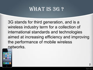 What is 3G ? 
3G stands for third generation, and is a 
wireless industry term for a collection of 
international standards and technologies 
aimed at increasing efficiency and improving 
the performance of mobile wireless 
networks. 
 