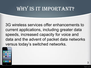 Why is it important? 
3G wireless services offer enhancements to 
current applications, including greater data 
speeds, increased capacity for voice and 
data and the advent of packet data networks 
versus today’s switched networks. 
 