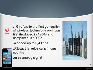 1G 
.1G refers to the first generation 
of wireless technology wich was 
first itroduced in 1980s and 
completed in 1990s 
.a speed up to 2,4 kbps 
.Allows the voice calls in one 
country 
.uses analog signal 
 