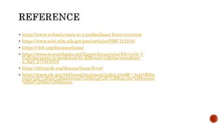  https://www.webmd.com/a-to-z-guides/lassa-fever-overview
 https://www.ncbi.nlm.nih.gov/pmc/articles/PMC112216/
 https://vhfc.org/diseases/lassa/
 https://www.researchgate.net/figure/Arenavirus-life-cycle-1-
Cellular-entry-is-mediated-by-different-cellular-receptors-
a_fig3_277413510
 https://africacdc.org/disease/lassa-fever/
 https://www.cdc.gov/vhf/lassa/treatment/index.html#:~:text=Riba
virin%2C%20an%20antiviral%20drug%2C%20has,the%20course
%20of%20the%20illness.
 