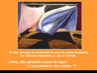 Al mes, la mujer se sorprendió al ver a la vecina tendiendo las sábanas limpiecitas, y  dijo al marido: ¡ Mira, ella aprendió a lavar la ropa !  ¿¿ Le enseñaría otra vecina  ??  . 