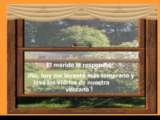 El marido le respondió: ¡No,  hoy  me levanté más temprano y lavé los vidrios de nuestra  ventana !  . 