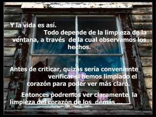 Y la vida es así.  Todo depende de la limpieza de la ventana, a través  de la cual observamos los hechos. Antes de criticar, quizás sería conveniente  verificar si hemos limpiado el corazón para poder ver más claro.  Entonces podremos ver claramente  la limpieza del corazón de los  demás ...  . . 