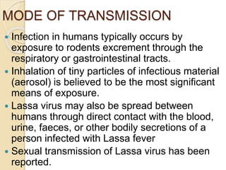 MODE OF TRANSMISSION
 Infection in humans typically occurs by
exposure to rodents excrement through the
respiratory or gastrointestinal tracts.
 Inhalation of tiny particles of infectious material
(aerosol) is believed to be the most significant
means of exposure.
 Lassa virus may also be spread between
humans through direct contact with the blood,
urine, faeces, or other bodily secretions of a
person infected with Lassa fever
 Sexual transmission of Lassa virus has been
reported.
 