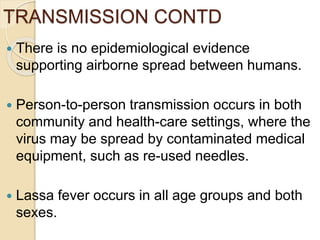 TRANSMISSION CONTD
 There is no epidemiological evidence
supporting airborne spread between humans.
 Person-to-person transmission occurs in both
community and health-care settings, where the
virus may be spread by contaminated medical
equipment, such as re-used needles.
 Lassa fever occurs in all age groups and both
sexes.
 