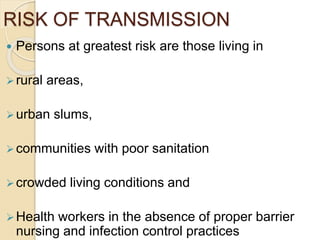 RISK OF TRANSMISSION
 Persons at greatest risk are those living in
rural areas,
urban slums,
communities with poor sanitation
crowded living conditions and
Health workers in the absence of proper barrier
nursing and infection control practices
 