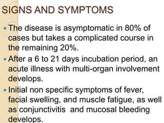 SIGNS AND SYMPTOMS
 The disease is asymptomatic in 80% of
cases but takes a complicated course in
the remaining 20%.
 After a 6 to 21 days incubation period, an
acute illness with multi-organ involvement
develops.
 Initial non specific symptoms of fever,
facial swelling, and muscle fatigue, as well
as conjunctivitis and mucosal bleeding
develops.
 