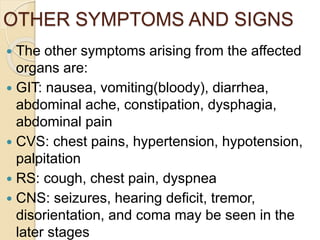 OTHER SYMPTOMS AND SIGNS
 The other symptoms arising from the affected
organs are:
 GIT: nausea, vomiting(bloody), diarrhea,
abdominal ache, constipation, dysphagia,
abdominal pain
 CVS: chest pains, hypertension, hypotension,
palpitation
 RS: cough, chest pain, dyspnea
 CNS: seizures, hearing deficit, tremor,
disorientation, and coma may be seen in the
later stages
 