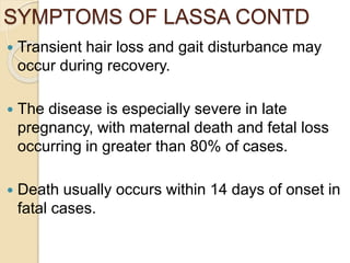 SYMPTOMS OF LASSA CONTD
 Transient hair loss and gait disturbance may
occur during recovery.
 The disease is especially severe in late
pregnancy, with maternal death and fetal loss
occurring in greater than 80% of cases.
 Death usually occurs within 14 days of onset in
fatal cases.
 