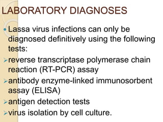 LABORATORY DIAGNOSES
 Lassa virus infections can only be
diagnosed definitively using the following
tests:
reverse transcriptase polymerase chain
reaction (RT-PCR) assay
antibody enzyme-linked immunosorbent
assay (ELISA)
antigen detection tests
virus isolation by cell culture.
 