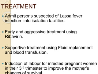 TREATMENT
 Admit persons suspected of Lassa fever
infection into isolation facilities.
 Early and aggressive treatment using
Ribavirin.
 Supportive treatment using Fluid replacement
and blood transfusion.
 Induction of labour for infected pregnant women
in their 3rd trimester to improve the mother’s
 