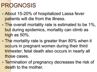 PROGNOSIS
 About 15-20% of hospitalized Lassa fever
patients will die from the illness.
 The overall mortality rate is estimated to be 1%,
but during epidemics, mortality can climb as
high as 50%.
 The mortality rate is greater than 80% when it
occurs in pregnant women during their third
trimester; fetal death also occurs in nearly all
those cases.
 Termination of pregnancy decreases the risk of
death to the mother.
 