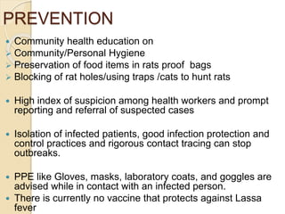 PREVENTION
 Community health education on
 Community/Personal Hygiene
 Preservation of food items in rats proof bags
 Blocking of rat holes/using traps /cats to hunt rats
 High index of suspicion among health workers and prompt
reporting and referral of suspected cases
 Isolation of infected patients, good infection protection and
control practices and rigorous contact tracing can stop
outbreaks.
 PPE like Gloves, masks, laboratory coats, and goggles are
advised while in contact with an infected person.
 There is currently no vaccine that protects against Lassa
fever
 