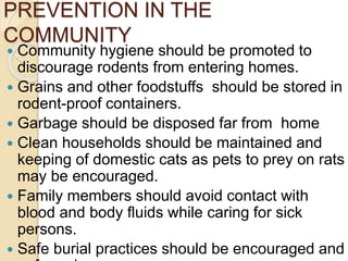 PREVENTION IN THE
COMMUNITY
 Community hygiene should be promoted to
discourage rodents from entering homes.
 Grains and other foodstuffs should be stored in
rodent-proof containers.
 Garbage should be disposed far from home
 Clean households should be maintained and
keeping of domestic cats as pets to prey on rats
may be encouraged.
 Family members should avoid contact with
blood and body fluids while caring for sick
persons.
 Safe burial practices should be encouraged and
 
