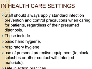 IN HEALTH CARE SETTINGS
 Staff should always apply standard infection
prevention and control precautions when caring
for patients, regardless of their presumed
diagnosis.
 These include
basic hand hygiene,
respiratory hygiene,
use of personal protective equipment (to block
splashes or other contact with infected
materials),
 