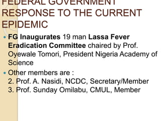 FEDERAL GOVERNMENT
RESPONSE TO THE CURRENT
EPIDEMIC
 FG Inaugurates 19 man Lassa Fever
Eradication Committee chaired by Prof.
Oyewale Tomori, President Nigeria Academy of
Science
 Other members are :
2. Prof. A. Nasidi, NCDC, Secretary/Member
3. Prof. Sunday Omilabu, CMUL, Member
 