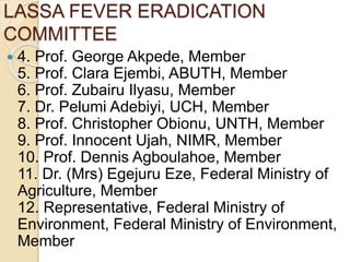LASSA FEVER ERADICATION
COMMITTEE
 4. Prof. George Akpede, Member
5. Prof. Clara Ejembi, ABUTH, Member
6. Prof. Zubairu Ilyasu, Member
7. Dr. Pelumi Adebiyi, UCH, Member
8. Prof. Christopher Obionu, UNTH, Member
9. Prof. Innocent Ujah, NIMR, Member
10. Prof. Dennis Agboulahoe, Member
11. Dr. (Mrs) Egejuru Eze, Federal Ministry of
Agriculture, Member
12. Representative, Federal Ministry of
Environment, Federal Ministry of Environment,
Member
 
