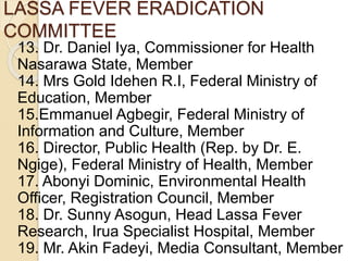 LASSA FEVER ERADICATION
COMMITTEE
13. Dr. Daniel Iya, Commissioner for Health
Nasarawa State, Member
14. Mrs Gold Idehen R.I, Federal Ministry of
Education, Member
15.Emmanuel Agbegir, Federal Ministry of
Information and Culture, Member
16. Director, Public Health (Rep. by Dr. E.
Ngige), Federal Ministry of Health, Member
17. Abonyi Dominic, Environmental Health
Officer, Registration Council, Member
18. Dr. Sunny Asogun, Head Lassa Fever
Research, Irua Specialist Hospital, Member
19. Mr. Akin Fadeyi, Media Consultant, Member
 